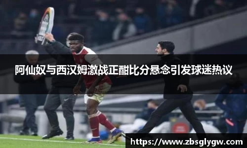 阿仙奴与西汉姆激战正酣比分悬念引发球迷热议